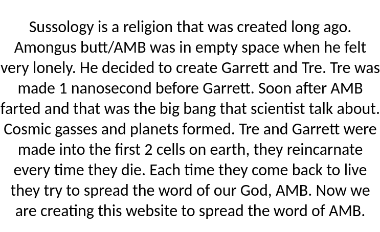 Sussology is a religion that was created long ago. Amongus butt/AMB was in empty space when he felt very lonely. He decided to create Garrett and Tre. Tre was made 1 nanosecond before Garrett. Soon after AMB farted and that was the big bang that scientist talk about. Cosmic gasses and planets formed. Tre and Garrett were made into the first 2 cells on earth, they reincarnate every time they die. Each time they come back to live they try to spread the word of our God, AMB. Now we are creating this website to spread the word of AMB.